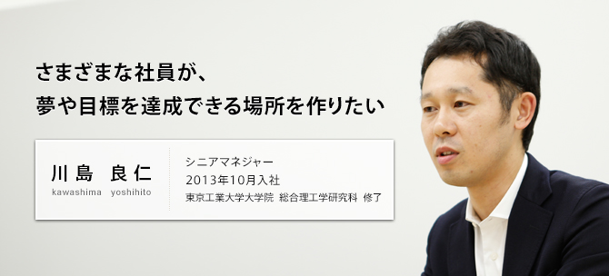 さまざまな社員が、夢や目標を達成できる場所を作りたい 川島 良仁 kawashima yoshihito シニアマネジャー 2013年10月入社 東京工業大学大学院 総合理工学研究科修了