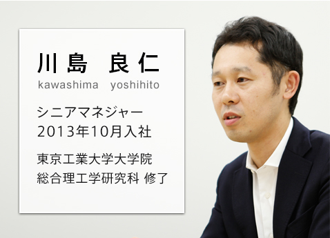 さまざまな社員が、夢や目標を達成できる場所を作りたい 川島 良仁 kawashima yoshihito シニアマネジャー 2013年10月入社 東京工業大学大学院 総合理工学研究科修了