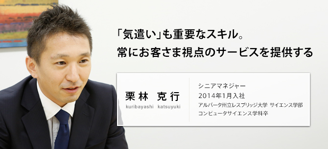 「気遣い」も重要なスキル。常にお客さま視点のサービスを提供する 栗林 克行 kuribayashi katsuyuki シニアマネジャー 2014年1月入社 アルバータ州立レスブリッジ大学 サイエンス学部 コンピュータサイエンス学科卒