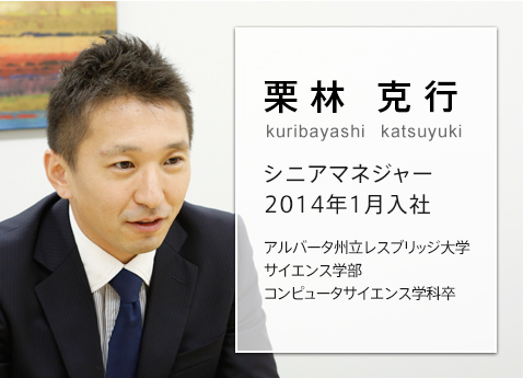 「気遣い」も重要なスキル。常にお客さま視点のサービスを提供する 栗林 克行 kuribayashi katsuyuki シニアマネジャー 2014年1月入社 アルバータ州立レスブリッジ大学 サイエンス学部 コンピュータサイエンス学科卒