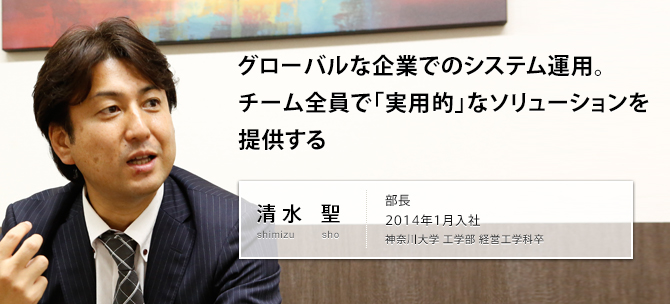 グローバルな企業でのシステム運用。チーム全員で「実用的」なソリューションを提供する 清水 聖 shimizu sho 部長 2014年1月入社 神奈川大学 工学部 経営工学科卒