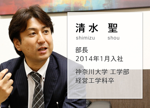 グローバルな企業でのシステム運用。チーム全員で「実用的」なソリューションを提供する 清水 聖 shimizu sho 部長 2014年1月入社 神奈川大学 工学部 経営工学科卒