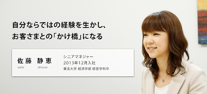 自分ならではの経験を生かし、お客さまとの「かけ橋」になる 佐藤 静恵 sato shizue シニアマネジャー 2013年12月入社 東北大学 経済学部 経営学科卒