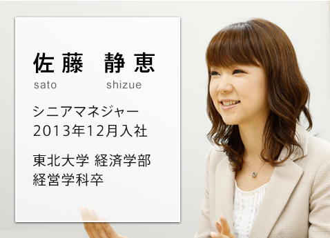 自分ならではの経験を生かし、お客さまとの「かけ橋」になる 佐藤 静恵 sato shizue シニアマネジャー 2013年12月入社 東北大学 経済学部 経営学科卒
